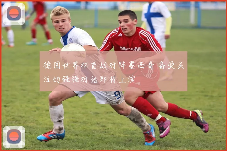 德国世界杯首战对阵墨西哥 备受关注的强强对话即将上演