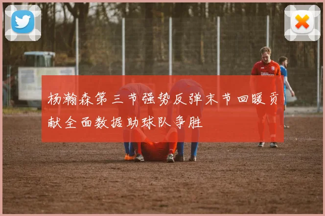 杨瀚森第三节强势反弹末节回暖贡献全面数据助球队争胜