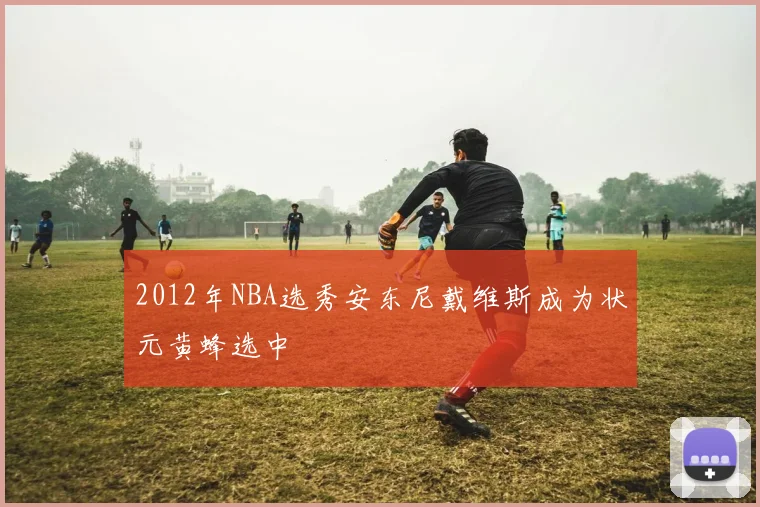 2012年NBA选秀安东尼戴维斯成为状元黄蜂选中