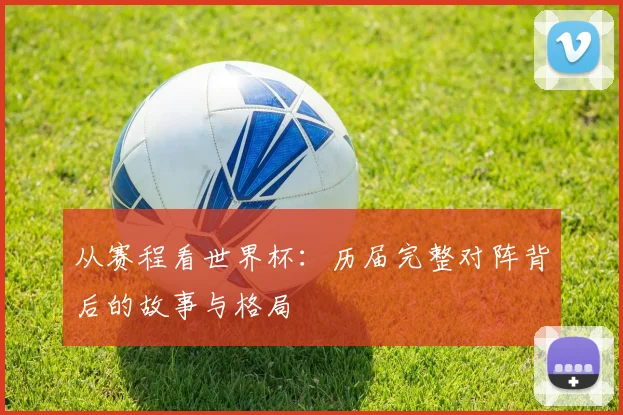 从赛程看世界杯：历届完整对阵背后的故事与格局